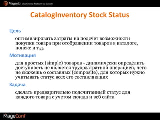 CatalogInventory Stock StatusЦель     оптимизировать затраты на подсчет возможности покупки товара при отображении товаров в каталоге, поиске и т.д.Мотивация     для простых (simple) товаров - динамически определить доступность не является трудозатратной операцией, чего не скажешь о составных (composite), для которых нужно учитывать статус всех его составляющихЗадача     сделать предварительно подсчитанный статус для каждого товара с учетом склада и веб сайта