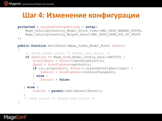 Шаг 4: Изменение конфигурацииprotected$_relatedConfigSettings = array(    Mage_CatalogInventory_Model_Stock_Item::XML_PATH_MANAGE_STOCK,    Mage_CatalogInventory_Helper_Data::XML_PATH_SHOW_OUT_OF_STOCK);public functionmatchEvent(Mage_Index_Model_Event$event){// check saved result in $event and return it    if ($entity == Mage_Core_Model_Config_Data::ENTITY) {$configData= $event->getDataObject();$path = $configData->getPath();if (in_array($path, $this->_relatedConfigSettings)) {$result = $configData->isValueChanged();        } else {$result = false;        }   } else {$result = parent::matchEvent($event);   }// save result in $event and return it}