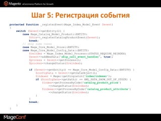 Шаг 5: Регистрация событияprotected function _registerEvent(Mage_Index_Model_Event$event){    switch ($event->getEntity()) {        caseMage_Catalog_Model_Product::ENTITY:            $this->_registerCatalogProductEvent($event);            break;        // skip some cases        caseMage_Core_Model_Store::ENTITY:        caseMage_Core_Model_Config_Data::ENTITY:$reindex = Mage_Index_Model_Process::STATUS_REQUIRE_REINDEX;            $event->addNewData('skip_call_event_handler', true);            $process = $event->getProcess();            $process->changeStatus($reindex);             if ($event->getEntity() == Mage_Core_Model_Config_Data::ENTITY) {                $configData = $event->getDataObject();$indexer = Mage::getSingleton('index/indexer');                if ($configData->getPath() == XML_PATH_SHOW_OUT_OF_STOCK) {                    $index->getProcessByCode('catalog_product_price')                        ->changeStatus($reindex);                    $indexer->getProcessByCode('catalog_product_attribute')                        ->changeStatus($reindex);                }            }            break;    }}