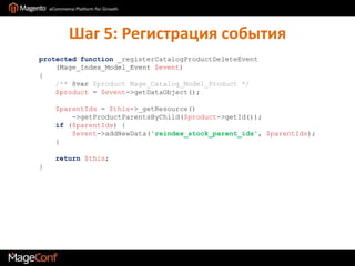Шаг 5: Регистрация событияprotected function _registerCatalogProductDeleteEvent(Mage_Index_Model_Event$event){    /**@var $product Mage_Catalog_Model_Product */    $product = $event->getDataObject();     $parentIds = $this->_getResource()->getProductParentsByChild($product->getId());    if ($parentIds) {        $event->addNewData('reindex_stock_parent_ids', $parentIds);    }     return$this;}