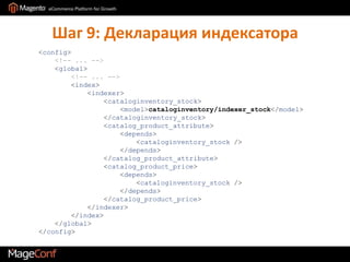 Шаг 9: Декларация индексатора<config><!-- ... --><global><!-- ... --><index>            <indexer><cataloginventory_stock>                    <model>cataloginventory/indexer_stock</model>                </cataloginventory_stock>                <catalog_product_attribute>                    <depends>                        <cataloginventory_stock />                    </depends>                </catalog_product_attribute>                <catalog_product_price>                    <depends>                        <cataloginventory_stock />                    </depends>                </catalog_product_price>            </indexer>        </index>    </global></config>