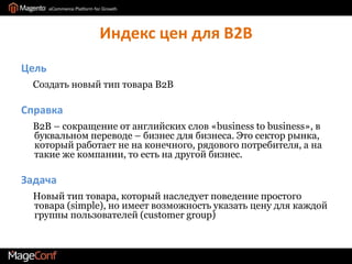 Индекс цен для B2BЦель     Создать новый тип товара B2BСправка     В2В – сокращение от английских слов «businesstobusiness», в буквальном переводе – бизнес для бизнеса. Это сектор рынка, который работает не на конечного, рядового потребителя, а на такие же компании, то есть на другой бизнес.Задача     Новый тип товара, который наследует поведение простого товара (simple), но имеет возможность указать цену для каждой группы пользователей (customer group)