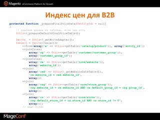 Индекс цен для B2Bprotected function _prepareFinalPriceData($entityIds = null){   // удаляем данные из таблицы, если они есть$this->_prepareDefaultFinalPriceTable();$write  = $this->_getWriteAdapter();$select = $write->select()        ->from(array('e' => $this->getTable('catalog/product')), array('entity_id'))        ->joinCross(array('cg' => $this->getTable('customer/customer_group')),array('customer_group_id'))->joinCross(array('cw' => $this->getTable('core/website')),array('website_id'))        ->join(array('cwd' => $this->_getWebsiteDateTable()),'cw.website_id = cwd.website_id',array())        ->join(array('csg' => $this->getTable('core/store_group')),'csg.website_id = cw.website_id AND cw.default_group_id = csg.group_id',array())        ->join(array('cs' => $this->getTable('core/store')),'csg.default_store_id = cs.store_id AND cs.store_id != 0',array());// next slide