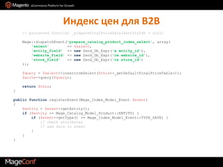 Индекс цен для B2B// protected function _prepareFinalPriceData($entityIds = null)Mage::dispatchEvent('prepare_catalog_product_index_select', array('select'        => $select,'entity_field'  => newZend_Db_Expr('e.entity_id'),'website_field' => newZend_Db_Expr('cw.website_id'),'store_field'   => newZend_Db_Expr('cs.store_id')));$query = $select->insertromSelect($this->_getDefaultFinalPriceTable());$write->query($query);return$this;}public functionregisterEvent(Mage_Index_Model_Event$event){$entity = $event->getEntity();if($entity == Mage_Catalog_Model_Product::ENTITY) {if ($event->getType() == Mage_Index_Model_Event::TYPE_SAVE) {// check attributes           // add data to event         }   }}