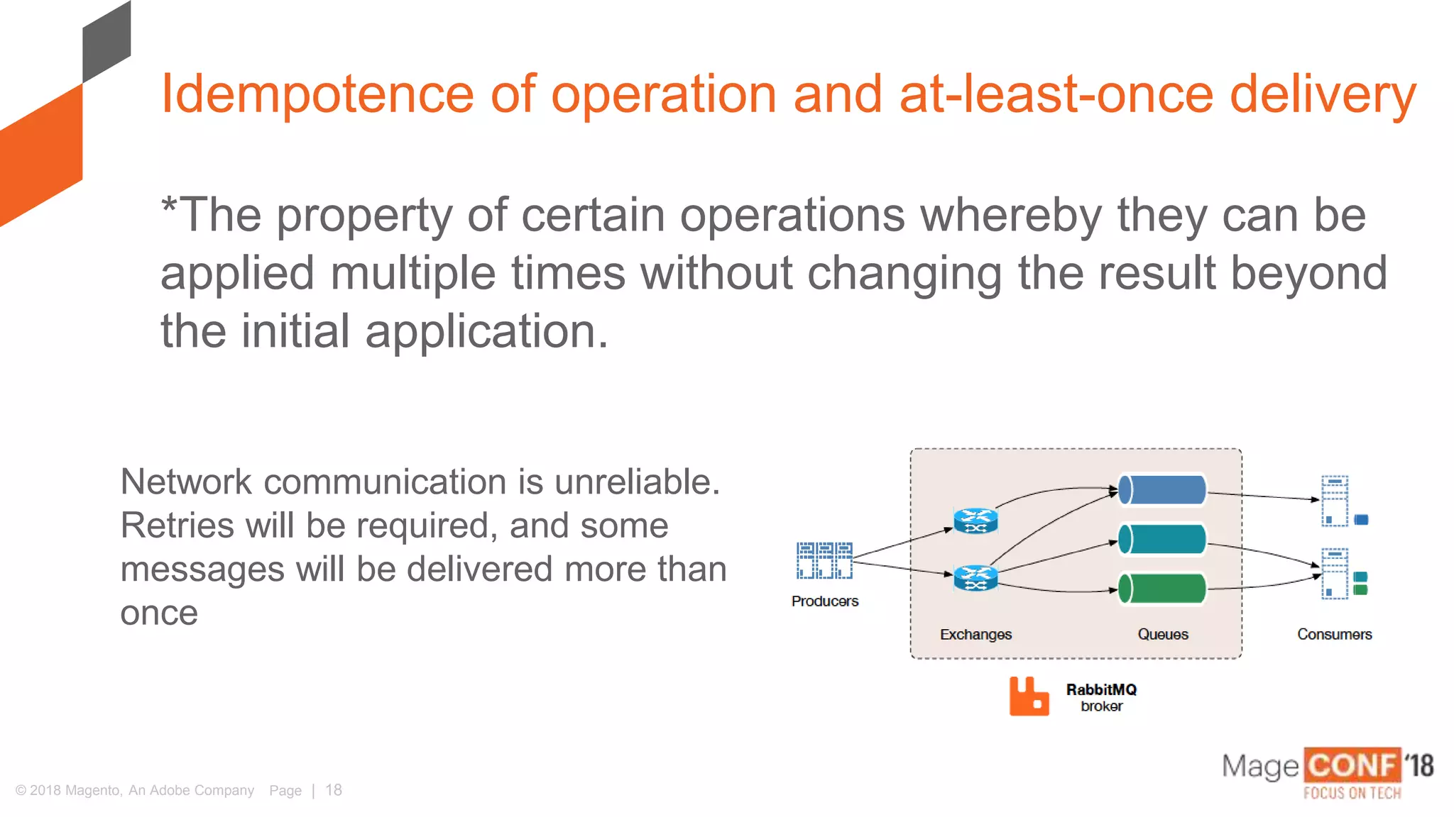 © 2018 Magento, An Adobe Company Page | 18
*The property of certain operations whereby they can be
applied multiple times without changing the result beyond
the initial application.
Idempotence of operation and at-least-once delivery
Network communication is unreliable.
Retries will be required, and some
messages will be delivered more than
once
 