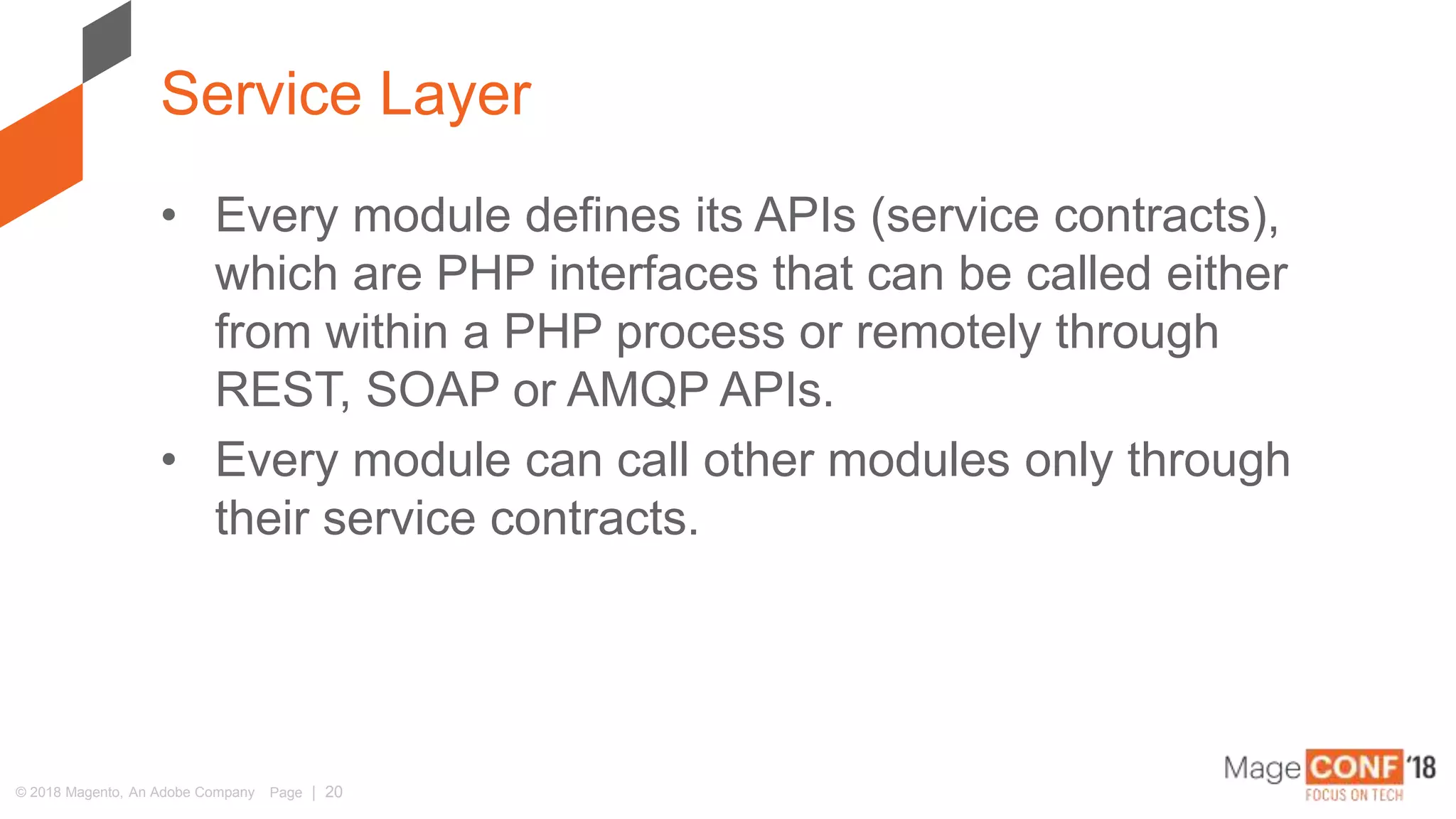 © 2018 Magento, An Adobe Company Page | 20
• Every module defines its APIs (service contracts),
which are PHP interfaces that can be called either
from within a PHP process or remotely through
REST, SOAP or AMQP APIs.
• Every module can call other modules only through
their service contracts.
Service Layer
 