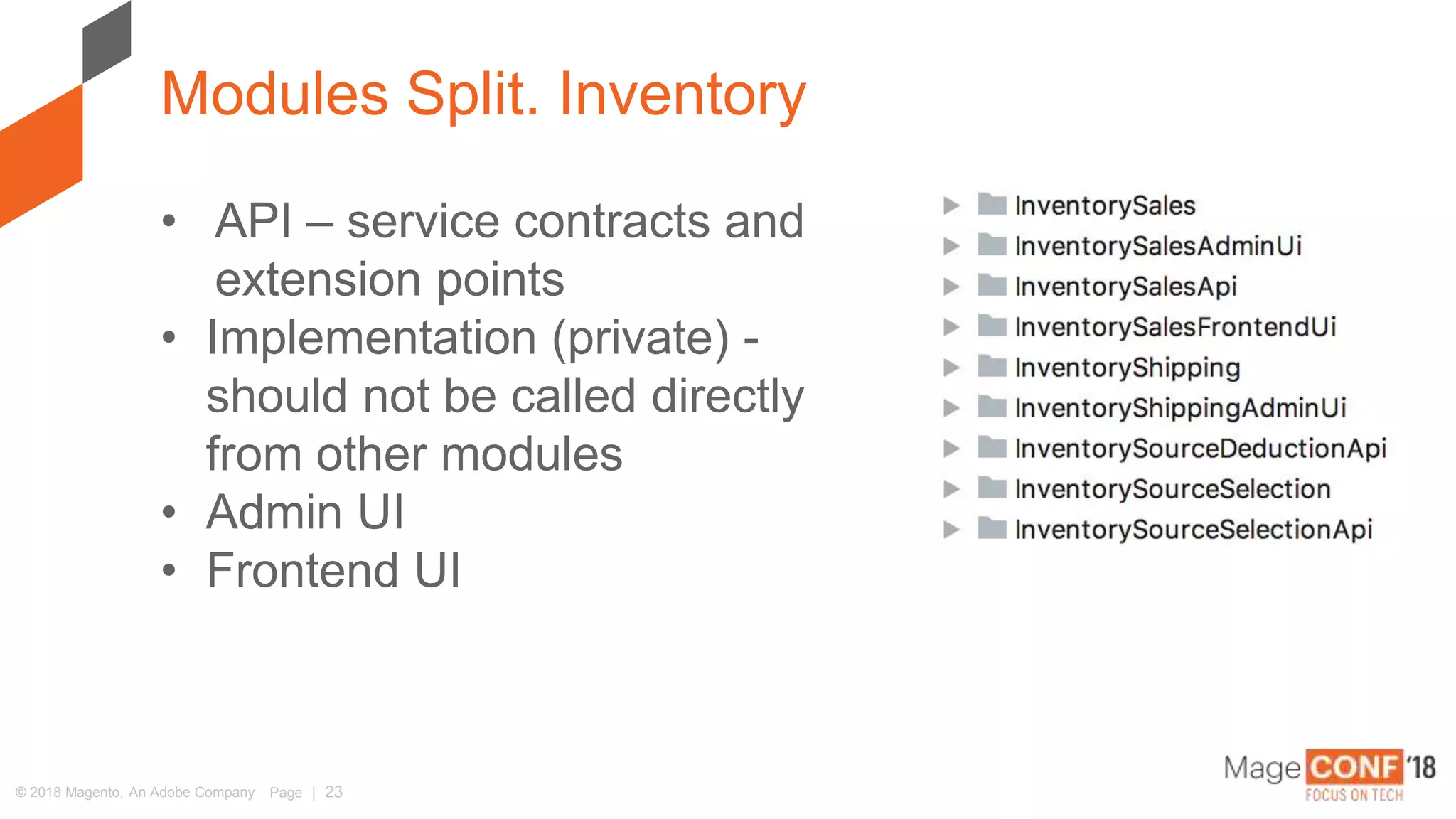 © 2018 Magento, An Adobe Company Page | 23
Modules Split. Inventory
• API – service contracts and
extension points
• Implementation (private) -
should not be called directly
from other modules
• Admin UI
• Frontend UI
 