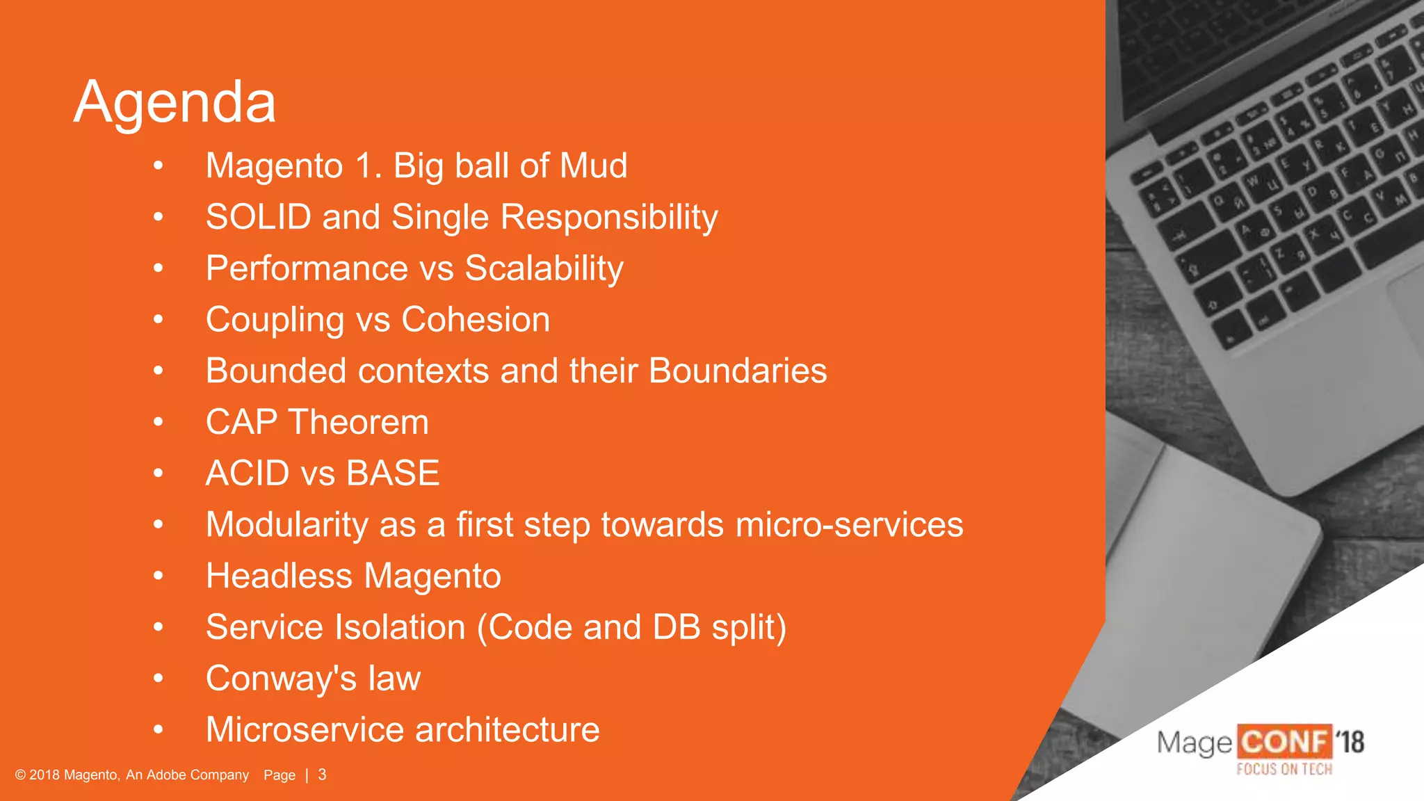 © 2018 Magento, An Adobe Company Page | 3
Agenda
© 2018 Magento, An Adobe Company Page | 3
• Magento 1. Big ball of Mud
• SOLID and Single Responsibility
• Performance vs Scalability
• Coupling vs Cohesion
• Bounded contexts and their Boundaries
• CAP Theorem
• ACID vs BASE
• Modularity as a first step towards micro-services
• Headless Magento
• Service Isolation (Code and DB split)
• Conway's law
• Microservice architecture
 