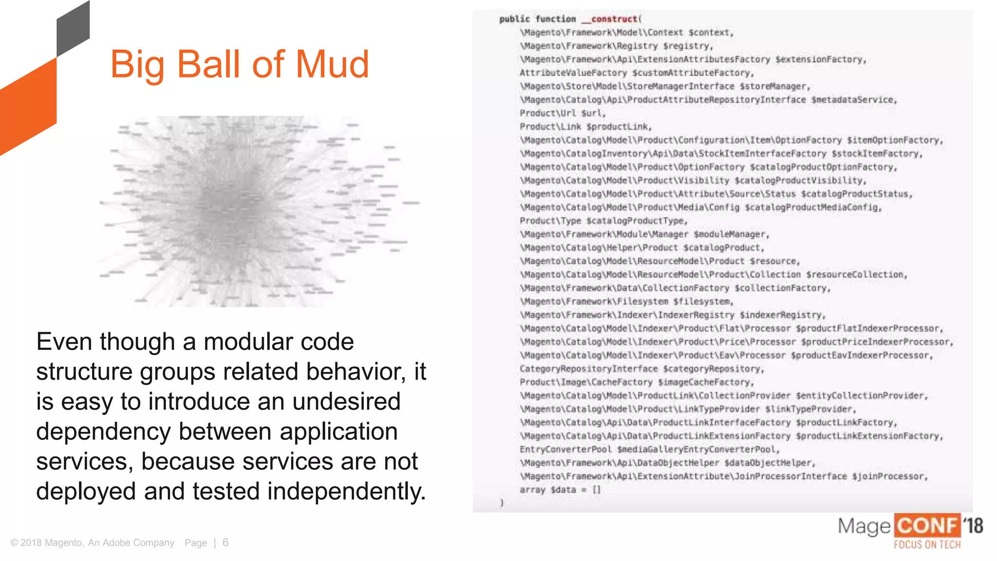 © 2018 Magento, An Adobe Company Page | 6
Big Ball of Mud
Even though a modular code
structure groups related behavior, it
is easy to introduce an undesired
dependency between application
services, because services are not
deployed and tested independently.
 
