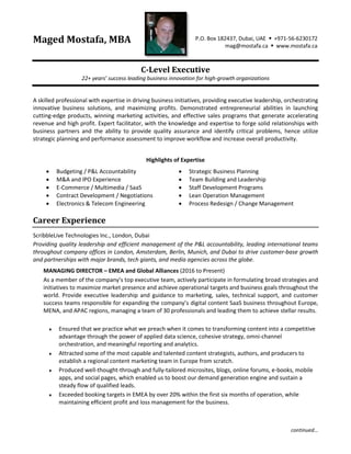 continued…
Maged Mostafa, MBA P.O. Box 182437, Dubai, UAE  +971-56-6230172
mag@mostafa.ca  www.mostafa.ca
C-Level Executive
22+ years’ success leading business innovation for high-growth organizations
A skilled professional with expertise in driving business initiatives, providing executive leadership, orchestrating
innovative business solutions, and maximizing profits. Demonstrated entrepreneurial abilities in launching
cutting-edge products, winning marketing activities, and effective sales programs that generate accelerating
revenue and high profit. Expert facilitator, with the knowledge and expertise to forge solid relationships with
business partners and the ability to provide quality assurance and identify critical problems, hence utilize
strategic planning and performance assessment to improve workflow and increase overall productivity.
Highlights of Expertise
 Budgeting / P&L Accountability
 M&A and IPO Experience
 E-Commerce / Multimedia / SaaS
 Contract Development / Negotiations
 Electronics & Telecom Engineering
 Strategic Business Planning
 Team Building and Leadership
 Staff Development Programs
 Lean Operation Management
 Process Redesign / Change Management
Career Experience
ScribbleLive Technologies Inc., London, Dubai
Providing quality leadership and efficient management of the P&L accountability, leading international teams
throughout company offices in London, Amsterdam, Berlin, Munich, and Dubai to drive customer-base growth
and partnerships with major brands, tech giants, and media agencies across the globe.
MANAGING DIRECTOR – EMEA and Global Alliances (2016 to Present)
As a member of the company’s top executive team, actively participate in formulating broad strategies and
initiatives to maximize market presence and achieve operational targets and business goals throughout the
world. Provide executive leadership and guidance to marketing, sales, technical support, and customer
success teams responsible for expanding the company’s digital content SaaS business throughout Europe,
MENA, and APAC regions, managing a team of 30 professionals and leading them to achieve stellar results.
 Ensured that we practice what we preach when it comes to transforming content into a competitive
advantage through the power of applied data science, cohesive strategy, omni-channel
orchestration, and meaningful reporting and analytics.
 Attracted some of the most capable and talented content strategists, authors, and producers to
establish a regional content marketing team in Europe from scratch.
 Produced well-thought-through and fully-tailored microsites, blogs, online forums, e-books, mobile
apps, and social pages, which enabled us to boost our demand generation engine and sustain a
steady flow of qualified leads.
 Exceeded booking targets in EMEA by over 20% within the first six months of operation, while
maintaining efficient profit and loss management for the business.
 