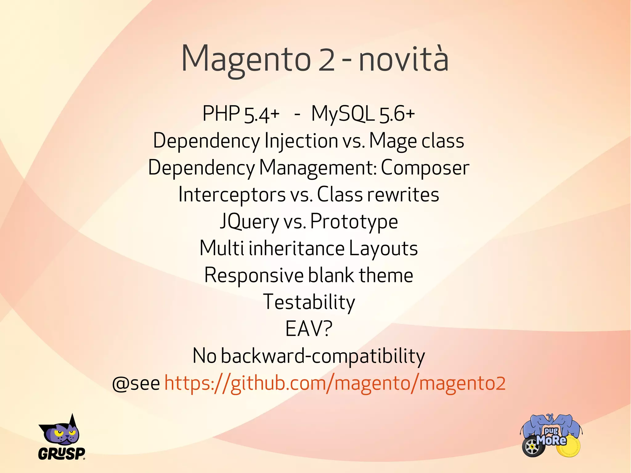 Magento 2 - novità 
PHP 5.4+ - MySQL 5.6+ 
Dependency Injection vs. Mage class 
Dependency Management: Composer 
Interceptors vs. Class rewrites 
JQuery vs. Prototype 
Multi inheritance Layouts 
Responsive blank theme 
Testability 
EAV? 
No backward-compatibility 
@see https://github.com/magento/magento2 
 