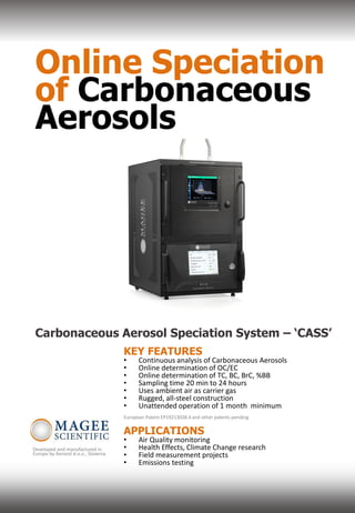 Online Speciation
of Carbonaceous
Aerosols
Carbonaceous Aerosol Speciation System – ‘CASS’
KEY FEATURES
• Continuous analysis of Carbonaceous Aerosols
• Online determination of OC/EC
• Online determination of TC, BC, BrC, %BB
• Sampling time 20 min to 24 hours
• Uses ambient air as carrier gas
• Rugged, all-steel construction
• Unattended operation of 1 month minimum
European Patent EP19213028.4 and other patents pending
APPLICATIONS
• Air Quality monitoring
• Health Effects, Climate Change research
• Field measurement projects
• Emissions testing
Developed and manufactured in
Europe by Aerosol d.o.o., Slovenia
 