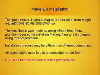 Mageia 4 InstallationMageia 4 Installation
This presentation is about Mageia 4 installation from Mageia-
4-LiveDVD-GNOME-i586-DVD.iso.
The installation was made by using Virtual Box. Extra
attention required for installing Mageia 4 on a real computer
using this presentation.
Installation process may be different on different computers.
All screenshots used in this presentation are on flickr.
P.S. UEFI boot isn't covered in this presentation.
 