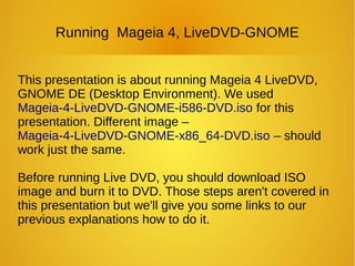Running Mageia 4, LiveDVD-GNOME
This presentation is about running Mageia 4 LiveDVD,
GNOME DE (Desktop Environment). We used
Mageia-4-LiveDVD-GNOME-i586-DVD.iso for this
presentation. Different image –
Mageia-4-LiveDVD-GNOME-x86_64-DVD.iso – should
work just the same.
Before running Live DVD, you should download ISO
image and burn it to DVD. Those steps aren't covered in
this presentation but we'll give you some links to our
previous explanations how to do it.
 