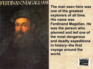 The man seen here was one of the greatest explorers of all time. His name was Ferdinand Magellan. He was the person who planned and led one of the most dangerous and deadly expeditions in history–the first voyage around the world. 