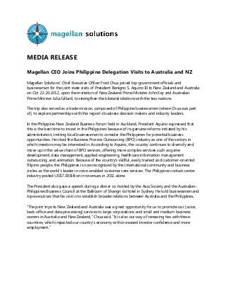 MEDIA RELEASE
Magellan CEO Joins Philippine Delegation Visits to Australia and NZ
Magellan Solutions’ Chief Executive Officer Fred Chua joined top government officials and
businessmen for the joint state visits of President Benigno S. Aquino III to New Zealand and Australia
on Oct 22-26 2012, upon the invitation of New Zealand Prime Minister John Key and Australian
Prime Minister Julia Gillard, to strengthen the bilateral relations with the two nations.
The trip also served as a trade mission, composed of Philippine businessmen (where Chua was part
of), to explore partnerships with the region’s business decision makers and industry leaders.
In the Philippine-New Zealand Business Forum held in Auckland, President Aquino expressed that
this is the best time to invest in the Philippines because of its genuine reforms initiated by his
administration, inviting local businessmen to consider the Philippines for potential business
opportunities. He cited the Business Process Outsourcing (BPO) industry as one of the sectors in
which investors may be interested in. According to Aquino, the country continues to diversify and
move up in the value chain of BPO services, offering more complex services such as game
development, data management, applied engineering, healthcare information management
outsourcing, and animation. Because of the country’s skillful, easily trained and customer-oriented
Filipino people, the Philippines is now recognized by the international community and business
circles as the world’s leader in voice-enabled customer care services. The Philippine contact center
industry posted US$7.38 Billion in revenues in 2011 alone.
The President also gave a speech during a dinner co-hosted by the Asia Society and the Australian-
Philippines Business Council at the Ballroom of Shangri-la Hotel in Sydney. He told businessmen and
top executives that his visit is to establish broader relations between Australia and the Philippines.
“The joint trips to New Zealand and Australia was a great opportunity for us to promote our [voice,
back-office and data processing] services to large corporations and small and medium business
owners in Australia and New Zealand,” Chua said. “It is also our way of renewing ties with these
countries, which impacted our country’s economy with increased investor confidence and more
employment.”
 