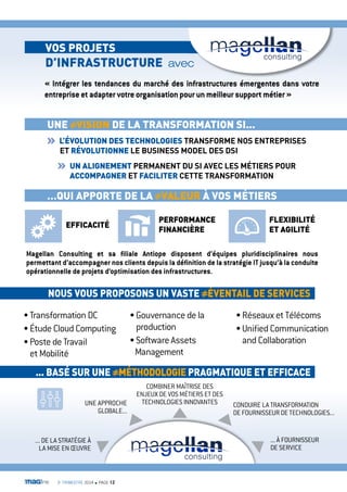 voS ProJETS 
D’iNFraSTrUcTUrE avec 
« Intégrer les tendances du marché des infrastructures émergentes dans votre 
entreprise et adapter votre organisation pour un meilleur support métier » 
UNE viSioN DE la TraNSForMaTioN Si... 
l’ÉvolUTioN DES TEcHNoloGiES TRANSFORME NOS ENTREPRISES 
ET rÉvolUTioNNE LE BUSINESS MODEL DES DSI 
UN aliGNEMENT PERMANENT DU SI AVEC LES MÉTIERS POUR 
accoMPaGNEr ET FaciliTEr CETTE TRANSFORMATION 
…QUi aPPorTE DE la valEUr À voS MÉTiErS 
EFFicaciTÉ 
NoUS voUS ProPoSoNS UN vaSTE ÉvENTail DE SErvicES 
• Transformation DC 
• Étude Cloud Computing 
• Poste de Travail 
et Mobilité 
• Gouvernance de la 
production 
• Software Assets 
Management 
• Réseaux et Télécoms 
• Unified Communication 
and Collaboration 
... BaSÉ SUr UNE MÉTHoDoloGiE PraGMaTiQUE ET EFFicacE 
UNE APPROCHE 
GLOBALE... 
CONDUIRE LA TRANSFORMATION 
DE FOURNISSEUR DE TECHNOLOGIES... 
COMBINER MAÎTRISE DES 
ENJEUX DE VOS MÉTIERS ET DES 
TECHNOLOGIES INNOVANTES 
... DE LA STRATÉGIE À 
LA MISE EN OEUVRE 
... À FOURNISSEUR 
DE SERVICE 
3e TRIMESTRE 2014 n PAGE 12 
FlEXiBiliTÉ 
ET aGiliTÉ 
PErForMaNcE 
FiNaNciÈrE 
Magellan Consulting et sa filiale Antiope disposent d’équipes pluridisciplinaires nous 
permettant d’accompagner nos clients depuis la définition de la stratégie IT jusqu’à la conduite 
opérationnelle de projets d’optimisation des infrastructures. 
 