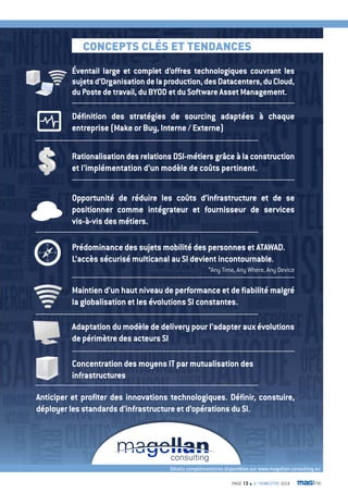 coNcEPTS clÉS ET TENDaNcES 
Éventail large et complet d’offres technologiques couvrant les 
sujets d’Organisation de la production, des Datacenters, du Cloud, 
du Poste de travail, du BYOD et du Software Asset Management. 
Définition des stratégies de sourcing adaptées à chaque 
entreprise (Make or Buy, Interne / Externe) 
Rationalisation des relations DSI-métiers grâce à la construction 
et l’implémentation d’un modèle de coûts pertinent. 
Opportunité de réduire les coûts d’infrastructure et de se 
positionner comme intégrateur et fournisseur de services 
vis-à-vis des métiers. 
Prédominance des sujets mobilité des personnes et ATAWAD. 
L’accès sécurisé multicanal au SI devient incontournable. 
*Any Time, Any Where, Any Device 
Maintien d’un haut niveau de performance et de fiabilité malgré 
la globalisation et les évolutions SI constantes. 
Adaptation du modèle de delivery pour l’adapter aux évolutions 
de périmètre des acteurs SI 
Concentration des moyens IT par mutualisation des 
infrastructures 
Anticiper et profiter des innovations technologiques. Définir, constuire, 
déployer les standards d’infrastructure et d’opérations du SI. 
Détails complémentaires disponibles sur www.magellan-consulting.eu 
PAGE 13 n 3e TRIMESTRE 2014 
 