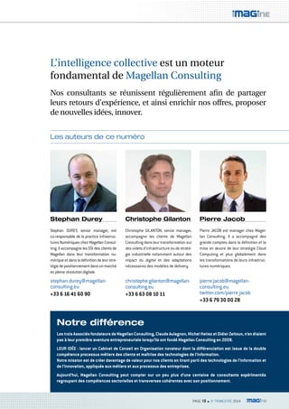 L’intelligence collective est un moteur 
fondamental de Magellan Consulting 
Nos consultants se réunissent régulièrement afin de partager 
leurs retours d’expérience, et ainsi enrichir nos offres, proposer 
de nouvelles idées, innover. 
PAGE 15 n 3e TRIMESTRE 2014 
Les auteurs de ce numéro 
Stephan Durey 
Christophe Gilanton Pierre Jacob 
Stephan DUREY, senior manager, est 
co-responsable de la practice Infrastruc-tures 
Numériques chez Magellan Consul-ting. 
Il accompagne les DSI des clients de 
Magellan dans leur transformation nu-mérique 
et dans la définition de leur stra-tégie 
de positionnement dans un marché 
en pleine révolution digitale. 
Christophe GILANTON, senior manager, 
accompagne les clients de Magellan 
Consulting dans leur transformation sur 
des volets d’infrastructure ou de straté-gie 
industrielle notamment autour des 
impact du digital et des adaptations 
nécessaires des modèles de delivery. 
Pierre JACOB est manager chez Magel-lan 
Consulting. Il a accompagné des 
grands comptes dans la définition et la 
mise en oeuvre de leur stratégie Cloud 
Computing et plus globalement dans 
les transformations de leurs infrastruc-tures 
numériques. 
stephan.durey@magellan-consulting. 
eu 
+33 6 16 41 60 90 
christophe.gilanton@magellan-consulting. 
eu 
+33 6 63 08 10 11 
pierre.jacob@magellan-consulting. 
eu 
twitter.com/pierre_jacob 
+33 6 79 30 00 28 
Notre différence 
Les trois Associés fondateurs de Magellan Consulting, Claude Aulagnon, Michel Hatiez et Didier Zeitoun, n’en étaient 
pas à leur première aventure entrepreneuriale lorsqu’ils ont fondé Magellan Consulting en 2008. 
LEUR IDÉE : lancer un Cabinet de Conseil en Organisation novateur dont la différenciation est issue de la double 
compétence processus métiers des clients et maîtrise des technologies de l’information. 
Notre mission est de créer davantage de valeur pour nos clients en tirant parti des technologies de l’information et 
de l’innovation, appliquée aux métiers et aux processus des entreprises. 
Aujourd’hui, Magellan Consulting peut compter sur un peu plus d’une centaine de consultants expérimentés 
regroupant des compétences sectorielles et transverses cohérentes avec son positionnement. 
 