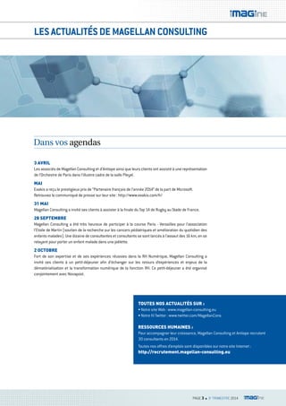 LES ACTUALITÉS DE MAGELLAN CONSULTING 
3 avril 
Les associés de Magellan Consulting et d’Antiope ainsi que leurs clients ont assisté à une représentation 
de l’Orchestre de Paris dans l’illustre cadre de la salle Pleyel. 
Mai 
Exakis a reçu le prestigieux prix de “Partenaire français de l’année 2014” de la part de Microsoft. 
Retrouvez le communiqué de presse sur leur site : http://www.exakis.com/fr/ 
31 Mai 
Magellan Consulting a invité ses clients à assister à la finale du Top 14 de Rugby au Stade de France. 
28 SEPTEMBrE 
Magellan Consulting a été très heureux de participer à la course Paris - Versailles pour l’association 
l’Etoile de Martin (soutien de la recherche sur les cancers pédiatriques et amélioration du quotidien des 
enfants malades). Une dizaine de consultantes et consultants se sont lancés à l’assaut des 16 km, en se 
relayant pour porter un enfant malade dans une joëlette. 
2 ocToBrE 
Fort de son expertise et de ses expériences réussies dans la RH Numérique, Magellan Consulting a 
invité ses clients à un petit-déjeuner afin d’échanger sur les retours d’expériences et enjeux de la 
dématérialisation et la transformation numérique de la fonction RH. Ce petit-déjeuner a été organisé 
conjointement avec Novapost. 
ToUTES NoS acTUaliTÉS SUr : 
• Notre site Web : www.magellan-consulting.eu 
• Notre fil Twitter : www.twitter.com/MagellanCons 
rESSoUrcES HUMaiNES : 
Pour accompagner leur croissance, Magellan Consulting et Antiope recrutent 
30 consultants en 2014. 
Toutes nos offres d’emplois sont disponibles sur notre site Internet : 
http://recrutement.magellan-consulting.eu 
PAGE 3 n 3e TRIMESTRE 2014 
Dans vos agendas 
 