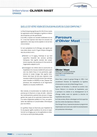 interview OLIVIER MAST 
ORANGE 
QUELLE EST VOTRE VISION DES ENJEUX MAJEURS DU CLOUD COMPUTING ? 
Le Cloud Computing signifie que d’ici 10 à 15 ans, toutes 
les applications seront hébergées et gérées en dehors 
des entreprises, par des spécialistes. 
A cet effet, il impose une nouvelle modélisation de nos 
SI : il nous faut repenser notre façon de concevoir nos 
applications, notre façon de les exploiter et de les faire 
vivre et évoluer. 
En tant qu’exploitant du SI d’Orange, cela signifie que 
nous allons devoir couvrir 2 types d’enjeux divergents 
dans les années à venir : 
n Maintenir un SI Legacy, historique et qui rend 
aujourd’hui l’essentiel des services qu’utilise 
l’entreprise. Cela signifie maintien des compé-tences 
acquises, des processus et d’une partie de 
l’organisation adaptée à ce SI. 
n Accompagner nos métiers dans la construction et 
l’exploitation d’un nouveau modèle de SI, plus ouvert 
vers nos clients finaux et nos partenaires, agile, 
sécurisé et simple d’usage. Cela signifie trans-former 
notre façon de faire pour répondre à des 
nouveaux modes de fonctionnement (par exemple, 
savoir travailler en DEVOPS) et donc disposer des 
processus, des compétences et de l’organisation 
adaptés à ce nouveau modèle de SI. 
Bien entendu, la transformation du modèle des coûts 
promise par le Cloud est un enjeu de taille : réduction 
des investissements, paiement des services à l’usage, 
gestion des cycles de vie optimisée (notamment face 
à la notion d’application jetable) et in fine, une optimi-sation 
des dépenses en consommables informatiques 
pour nos métiers. 
En synthèse, l’enjeu du Cloud sera, pour l’exploitant du 
SI, de proposer agilité, excellence de service et exper-tise 
tant sur le legacy que sur les applications en deve-nir, 
le tout au coût le plus faible possible. 
3e TRIMESTRE 2014 n PAGE 6 
Parcours 
d’Olivier Mast 
Olivier Mast 
DIRECTEUR D’EXPLOITATION 
SYSTÈME D’INFORMATION 
CHEZ ORANGE 
Olivier Mast a rejoint le groupe Orange en 1991. Il est 
actuellement Directeur de l’exploitation du Système 
d’Information au sein de la filiale Orange France. 
Ingénieur de formation, il a démarré sa carrière chez 
France Télécom à la direction de l’exploitation, puis 
a participé à la création et au développement du SI 
d’Orange mobile, avant de rejoindre la direction de 
l’exploitation des services. 
Au fil des années, Olivier a développé une forte expertise 
des SI du métier des Opérateurs Télécoms. 
Chez Orange France, il sponsorise plusieurs programmes 
d’optimisation du SI, dont celui relatif à la standardisation 
de la production informatique. 
 