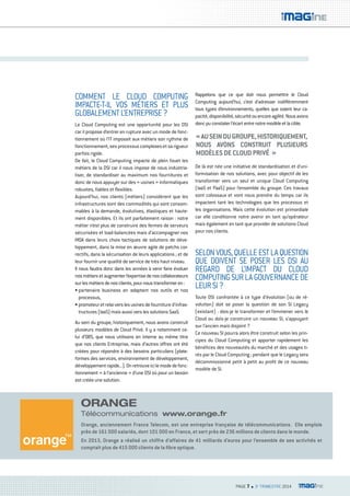 « AU SEIN DU GROUPE, HISTORIQUEMENT, 
NOUS AVONS CONSTRUIT PLUSIEURS 
MODÈLES DE CLOUD PRIVÉ » 
PAGE 7 n 3e TRIMESTRE 2014 
COMMENT LE CLOUD COMPUTING 
IMPACTE-T-IL VOS MÉTIERS ET PLUS 
GLOBALEMENT L’ENTREPRISE ? 
Le Cloud Computing est une opportunité pour les DSI 
car il propose d’entrer en rupture avec un mode de fonc-tionnement 
où l’IT imposait aux métiers son rythme de 
fonctionnement, ses processus complexes et sa rigueur 
parfois rigide. 
De fait, le Cloud Computing impacte de plein fouet les 
métiers de la DSI car il nous impose de nous industria-liser, 
de standardiser au maximum nos fournitures et 
donc de nous appuyer sur des « usines » informatiques 
robustes, fiables et flexibles. 
Aujourd’hui, nos clients (métiers) considèrent que les 
infrastructures sont des commodités qui sont consom-mables 
à la demande, évolutives, élastiques et haute-ment 
disponibles. Et ils ont parfaitement raison : notre 
métier n’est plus de construire des fermes de serveurs 
sécurisées et load-balancées mais d’accompagner nos 
MOA dans leurs choix tactiques de solutions de déve-loppement, 
dans la mise en oeuvre agile de patchs cor-rectifs, 
dans la sécurisation de leurs applications ; et de 
leur fournir une qualité de service de très haut niveau. 
Il nous faudra donc dans les années à venir faire évoluer 
nos métiers et augmenter l’expertise de nos collaborateurs 
sur les métiers de nos clients, pour nous transformer en : 
• partenaire business en adaptant nos outils et nos 
processus, 
• promoteur et relai vers les usines de fourniture d’infras-tructures 
(IaaS) mais aussi vers les solutions SaaS. 
Au sein du groupe, historiquement, nous avons construit 
plusieurs modèles de Cloud Privé. Il y a notamment ce-lui 
d’OBS, que nous utilisons en interne au même titre 
que nos clients Entreprise, mais d’autres offres ont été 
créées pour répondre à des besoins particuliers (plate-formes 
des services, environnement de développement, 
développement rapide...). On retrouve ici le mode de fonc-tionnement 
« à l’ancienne » d’une DSI où pour un besoin 
est créée une solution. 
Rappelons que ce que doit nous permettre le Cloud 
Computing aujourd’hui, c’est d’adresser indifféremment 
tous types d’environnements, quelles que soient leur ca-pacité, 
disponibilité, sécurité ou encore agilité. Nous avons 
donc pu constater l’écart entre notre modèle et la cible. 
De là est née une initiative de standardisation et d’uni-formisation 
de nos solutions, avec pour objectif de les 
transformer vers un seul et unique Cloud Computing 
(IaaS et PaaS) pour l’ensemble du groupe. Ces travaux 
sont colossaux et vont nous prendre du temps car ils 
impactent tant les technologies que les processus et 
les organisations. Mais cette évolution est primordiale 
car elle conditionne notre avenir en tant qu’opérateur 
mais également en tant que provider de solutions Cloud 
pour nos clients. 
SELON VOUS, QUELLE EST LA QUESTION 
QUE DOIVENT SE POSER LES DSI AU 
REGARD DE L’IMPACT DU CLOUD 
COMPUTING SUR LA GOUVERNANCE DE 
LEUR SI ? 
Toute DSI confrontée à ce type d’évolution (ou de ré-volution) 
doit se poser la question de son SI Legacy 
(existant) : dois-je le transformer et l’emmener vers le 
Cloud ou dois-je construire un nouveau SI, s’appuyant 
sur l’ancien mais disjoint ? 
Ce nouveau SI pourra alors être construit selon les prin-cipes 
du Cloud Computing et apporter rapidement les 
bénéfices des nouveautés du marché et des usages ti-rés 
par le Cloud Computing ; pendant que le Legacy sera 
décommissionné petit à petit au profit de ce nouveau 
modèle de SI. 
ORANGE 
Télécommunications www.orange.fr 
Orange, anciennement France Telecom, est une entreprise française de télécommunications. Elle emploie 
près de 161 000 salariés, dont 101 000 en France, et sert près de 236 millions de clients dans le monde. 
En 2013, Orange a réalisé un chiffre d’affaires de 41 milliards d’euros pour l’ensemble de ses activités et 
comptait plus de 415 000 clients de la fibre optique. 
 