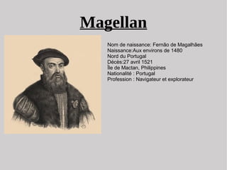 Magellan
Nom de naissance: Fernão de Magalhães
Naissance:Aux environs de 1480
Nord du Portugal
Décès:27 avril 1521
Île de Mactan, Philippines
Nationalité : Portugal
Profession : Navigateur et explorateur
 