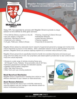 Magellan Transport Logistics is a leading provider
                                      of logistics services throughout North America.




Today, MTL has expanded its services with Magellan Direct to provide a unique
solution to time definite & white glove services:

•   Time Definite Delivery anywhere in the US    •   Packing, Unpacking & Debris Removal
•   Any size weight or shipment                  •   Residential deliveries
•   Oversized, High-Value Products               •   Asset Recovery Solutions
•   Inside pick up or delivery                   •   Reverse Logistics
•   Lift gate, Pallet jack, Dollies & Straps     •   Assembly & dis-assembly


Magellan Direct utilizes its nationwide branch network of experienced personal to manage and monitor time
critical shipments to ensure on time delivery. With a dedicated network of over 5,300 expedited equipment
partners, Magellan Direct can produce capacity anywhere at a moments notice 24-hours a day.

Magellan Direct personnel are specifically trained to handle time sensitive shipments and ensures your
cargo will arrive safely and on time. Our proprietary web based systems provide door to door control of your
most time critical shipments.

• Access to a wide range of vehicles including cargo vans,
 24’ Straight Trucks, Flatbeds, Temp-controlled units & 53’ Vans
• extensive geographical coverage and dedicated capacity
• Satellite tracking system integration
• Offer High Value Insurance
• After hours pick ups including weekends


Retail Storefront Distribution
Magellan Direct is experienced in handling time critical or cost
effective distribution to your network of retail storefronts.

asset Recovery Solutions
We help maximize the value of your end-of-life materials by
reducing logistics cost and manage a cost effective solution to
reduce unnecessary processes.




                                                Magellan DIRecT
                                  866.699.9395 | www.magellanlogistics.com
 