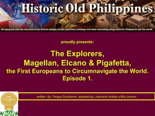 1
proudly presents:proudly presents:
The Explorers,The Explorers,
Magellan,Magellan, ElcanoElcano & Pigafetta,& Pigafetta,
the First Europeans to Circumnavigate the World.the First Europeans to Circumnavigate the World.
Episode 1.Episode 1.
written bywritten by:: Fergus DucharmeFergus Ducharme,, assisted by:assisted by: JoemarieJoemarie AcallarAcallar && NiloNilo JimenoJimeno
 