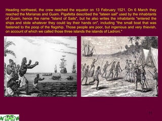 11
Heading northwest, the crew reached the equator on 13 February 1521. On 6 March they
reached the Marianas and Guam. Pigafetta described the "lateen sail" used by the inhabitants
of Guam, hence the name "Island of Sails", but he also writes the inhabitants "entered the
ships and stole whatever they could lay their hands on", including "the small boat that was
fastened to the poop of the flagship. Those people are poor, but ingenious and very thievish,
on account of which we called those three islands the islands of Ladroni."
 