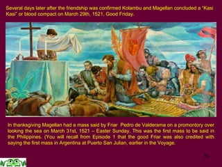 16
Several days later after the friendship was confirmed Kolambu and Magellan concluded a “Kasi
Kasi” or blood compact on March 29th, 1521, Good Friday.
In thanksgiving Magellan had a mass said by Friar Pedro de Valderama on a promontory over
looking the sea on March 31st, 1521 – Easter Sunday. This was the first mass to be said in
the Philippines. (You will recall from Episode 1 that the good Friar was also credited with
saying the first mass in Argentina at Puerto San Julian, earlier in the Voyage.
 