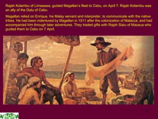 17
Rajah Kolambu of Limasawa, guided Magellan’s fleet to Cebu, on April 7. Rajah Kolambu was
an ally of the Datu of Cebu.
Magellan relied on Enrique, his Malay servant and interpreter, to communicate with the native
tribes. He had been indentured by Magellan in 1511 after the colonization of Malacca, and had
accompanied him through later adventures. They traded gifts with Rajah Siaiu of Mazaua who
guided them to Cebu on 7 April.
 