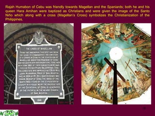 18
Rajah Humabon of Cebu was friendly towards Magellan and the Spaniards; both he and his
queen Hara Amihan were baptized as Christians and were given the image of the Santo
Niño which along with a cross (Magellan’s Cross) symbolizes the Christianization of the
Philippines.
 