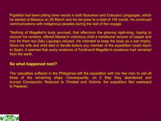 27
Pigafetta had been jotting down words in both Butuanon and Cebuano Languages, which
he started at Mazaua on 29 March and his list grew to a total of 145 words. He continued
communications with indigenous peoples during the rest of the voyage.
"Nothing of Magellan's body survived, that afternoon the grieving rajah-king, hoping to
recover his remains, offered Mactan's victorious chief a handsome ransom of copper and
iron for them but Datu Lapulapu refused. He intended to keep the body as a war trophy.
Since his wife and child died in Seville before any member of the expedition could return
to Spain, it seemed that every evidence of Ferdinand Magellan's existence had vanished
from the earth.
So what happened next?
The casualties suffered in the Philippines left the expedition with too few men to sail all
three of the remaining ships. Consequently, on 2 May they abandoned and
burned Concepción. Reduced to Trinidad and Victoria, the expedition fled westward
to Palawan.
 