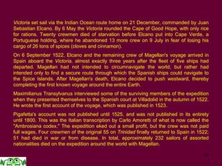 33
Victoria set sail via the Indian Ocean route home on 21 December, commanded by Juan
Sebastian Elcano. By 6 May the Victoria rounded the Cape of Good Hope, with only rice
for rations. Twenty crewmen died of starvation before Elcano put into Cape Verde, a
Portuguese holding, where he abandoned 13 more crew on 9 July in fear of losing his
cargo of 26 tons of spices (cloves and cinnamon).
On 6 September 1522, Elcano and the remaining crew of Magellan's voyage arrived in
Spain aboard the Victoria, almost exactly three years after the fleet of five ships had
departed. Magellan had not intended to circumnavigate the world, but rather had
intended only to find a secure route through which the Spanish ships could navigate to
the Spice Islands. After Magellan's death, Elcano decided to push westward, thereby
completing the first known voyage around the entire Earth.
Maximilianus Transylvanus interviewed some of the surviving members of the expedition
when they presented themselves to the Spanish court at Villadolid in the autumn of 1522.
He wrote the first account of the voyage, which was published in 1523.
Pigafetta's account was not published until 1525, and was not published in its entirety
until 1800. This was the Italian transcription by Carlo Amoretti of what is now called the
"Ambrosiana codex." The expedition eked out a small profit, but the crew was not paid
full wages. Four crewmen of the original 55 on Trinidad finally returned to Spain in 1522;
51 had died in war or from disease. In total, approximately 232 sailors of assorted
nationalities died on the expedition around the world with Magellan.
 