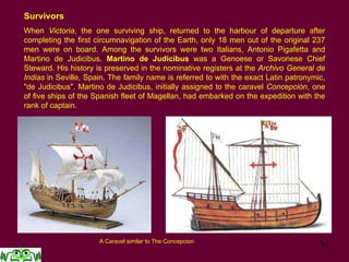 34
Survivors
When Victoria, the one surviving ship, returned to the harbour of departure after
completing the first circumnavigation of the Earth, only 18 men out of the original 237
men were on board. Among the survivors were two Italians, Antonio Pigafetta and
Martino de Judicibus. Martino de Judicibus was a Genoese or Savonese Chief
Steward. His history is preserved in the nominative registers at the Archivo General de
Indias in Seville, Spain. The family name is referred to with the exact Latin patronymic,
"de Judicibus". Martino de Judicibus, initially assigned to the caravel Concepción, one
of five ships of the Spanish fleet of Magellan, had embarked on the expedition with the
rank of captain.
A Caravel similar to The Concepcion
 