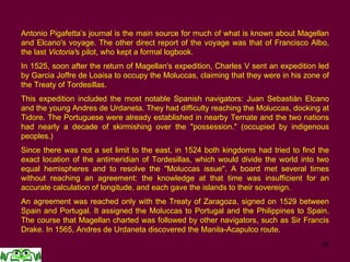 35
Antonio Pigafetta’s journal is the main source for much of what is known about Magellan
and Elcano's voyage. The other direct report of the voyage was that of Francisco Albo,
the last Victoria's pilot, who kept a formal logbook.
In 1525, soon after the return of Magellan's expedition, Charles V sent an expedition led
by Garcia Joffre de Loaisa to occupy the Moluccas, claiming that they were in his zone of
the Treaty of Tordesillas.
This expedition included the most notable Spanish navigators: Juan Sebastián Elcano
and the young Andres de Urdaneta. They had difficulty reaching the Moluccas, docking at
Tidore. The Portuguese were already established in nearby Ternate and the two nations
had nearly a decade of skirmishing over the "possession." (occupied by indigenous
peoples.)
Since there was not a set limit to the east, in 1524 both kingdoms had tried to find the
exact location of the antimeridian of Tordesillas, which would divide the world into two
equal hemispheres and to resolve the "Moluccas issue". A board met several times
without reaching an agreement: the knowledge at that time was insufficient for an
accurate calculation of longitude, and each gave the islands to their sovereign.
An agreement was reached only with the Treaty of Zaragoza, signed on 1529 between
Spain and Portugal. It assigned the Moluccas to Portugal and the Philippines to Spain.
The course that Magellan charted was followed by other navigators, such as Sir Francis
Drake. In 1565, Andres de Urdaneta discovered the Manila-Acapulco route.
 