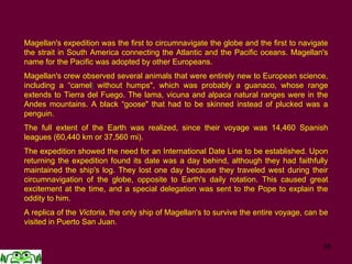 38
Magellan's expedition was the first to circumnavigate the globe and the first to navigate
the strait in South America connecting the Atlantic and the Pacific oceans. Magellan's
name for the Pacific was adopted by other Europeans.
Magellan's crew observed several animals that were entirely new to European science,
including a “camell without humps", which was probably a guanaco, whose range
extends to Tierra del Fuego. The lama, vicuna and alpaca natural ranges were in the
Andes mountains. A black “goose" that had to be skinned instead of plucked was a
penguin.
The full extent of the Earth was realized, since their voyage was 14,460 Spanish
leagues (60,440 km or 37,560 mi).
The expedition showed the need for an International Date Line to be established. Upon
returning the expedition found its date was a day behind, although they had faithfully
maintained the ship's log. They lost one day because they traveled west during their
circumnavigation of the globe, opposite to Earth's daily rotation. This caused great
excitement at the time, and a special delegation was sent to the Pope to explain the
oddity to him.
A replica of the Victoria, the only ship of Magellan's to survive the entire voyage, can be
visited in Puerto San Juan.
 