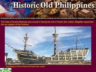 4
The help of Duarte Barbosa was crucial in facing the riot in Puerto San Julian; Magellan appointed
him as captain of the Victoria.
The Replica of the Victoria at Puerto San Julian
 
