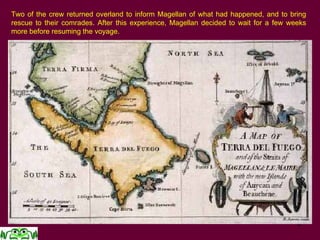 6
Two of the crew returned overland to inform Magellan of what had happened, and to bring
rescue to their comrades. After this experience, Magellan decided to wait for a few weeks
more before resuming the voyage.
 