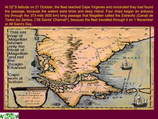 7
At 52°S latitude on 21 October, the fleet reached Cape Virgenes and concluded they had found
the passage, because the waters were brine and deep inland. Four ships began an arduous
trip through the 373-mile (600 km) long passage that Magellan called the Estrecho (Canal) de
Todos los Santos, ("All Saints' Channel"), because the fleet travelled through it on 1 November
or All Saint’s Day.
 