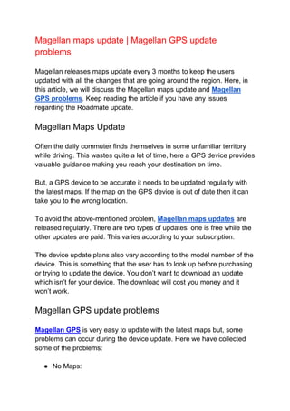 Magellan maps update | Magellan GPS update
problems
Magellan releases maps update every 3 months to keep the users
updated with all the changes that are going around the region. Here, in
this article, we will discuss the Magellan maps update and Magellan
GPS problems. Keep reading the article if you have any issues
regarding the Roadmate update.
Magellan Maps Update
Often the daily commuter finds themselves in some unfamiliar territory
while driving. This wastes quite a lot of time, here a GPS device provides
valuable guidance making you reach your destination on time.
But, a GPS device to be accurate it needs to be updated regularly with
the latest maps. If the map on the GPS device is out of date then it can
take you to the wrong location.
To avoid the above-mentioned problem, Magellan maps updates are
released regularly. There are two types of updates: one is free while the
other updates are paid. This varies according to your subscription.
The device update plans also vary according to the model number of the
device. This is something that the user has to look up before purchasing
or trying to update the device. You don’t want to download an update
which isn’t for your device. The download will cost you money and it
won’t work.
Magellan GPS update problems
Magellan GPS is very easy to update with the latest maps but, some
problems can occur during the device update. Here we have collected
some of the problems:
● No Maps:
 