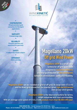 WWS GROUP SRL - Via del Castagno 56, 59100 Prato - Italia
Phone +39 (0) 574596333 - Skype WindKinetic - Web www.wind-kinetic.com - Mail info@wind-kinetic.com
Magellano 20kW
Off grid Wind Power
Magellano 20kW is a small wind
turbine for off grid application
designed to maximize efficiency
and energy production at low wind speed.
Simplicity of installation, safety and reliability.
Magellano 20kW can be installed on grid or off-grid. Its large rotor (17,4 mt)
and its direct grid connection (no inverter) grant high performances
even at low wind speeds.
Magellano 20kW is the ideal wind turbine for farms,
small industries and rural communities.
With an average wind speed of 6 m/s, it will produce more than 80.000 kWh/year.
•
CONFIGURATION
Off grid and direct grid
connection for Microgrid
applications
•
SIMPLICITY
2 bladed large rotor
•
RELIABILITY
Planetary gearbox and
asynchronous generator
•
SAFETY
4 independent brake calipers
•
EFFICIENCY
Active yawning
•
 