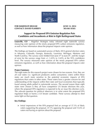  
FOR IMMEDIATE RELEASE JUNE 12, 2014
CONTACT: DAVID FLAHERTY 303-861-8585
Support for Proposed EPA Emission Regulation Puts
Candidates and Incumbents at Risk in Eight Battleground States
Louisville, CO – Magellan Strategies today released eight statewide surveys
measuring voter opinion of the newly proposed EPA carbon emissions regulation,
as well as how information about the proposal impacts voter opinion.
The findings are based on automated surveys of likely 2014 general election voters
in Arkansas, Colorado, Georgia, Kentucky, Louisiana, Michigan, Montana and
North Carolina. The surveys were fielded from June 4th
to June 8th
, and the margin
of error for the surveys range from +/- 3.45% to 3.65% at the 95% confidence
level. The surveys measured voter opinion of the newly proposed EPA carbon
emissions regulation, as well as how information about the proposal impacts voter
opinion.
Project Summary
The eight states for this research project were chosen for two reasons. First, they are
all coal states (i.e. significant producers and/or consumers); voters within these
states are much more sensitive to the potential economic impacts of EPA
regulations than voters in other states. These voters have a greater concern for and
understanding of the impacts within their state and local economies than typically
found among adults polled in nationwide surveys. The second reason these eight
states were chosen is they all have competitive US Senate elections this year,
where the proposed EPA regulation is expected to be an issue this election cycle.
The relevant question for political observers is to what extent the proposed EPA
regulation helps or harms a US Senate candidate. These surveys attempt to shed
some light on that question.
Key Findings:
Ø Initial impressions of the EPA proposal find an average of 37.3% of likely
voters supporting the proposal, 47.1% opposing the proposal and 15.6% of
voters not having an opinion about the proposal.
 