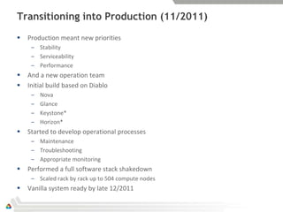 Transitioning into Production (11/2011)
   Production meant new priorities
     – Stability
     – Serviceability
     – Performance
   And a new operation team
   Initial build based on Diablo
     –   Nova
     –   Glance
     –   Keystone*
     –   Horizon*
   Started to develop operational processes
     – Maintenance
     – Troubleshooting
     – Appropriate monitoring
   Performed a full software stack shakedown
     – Scaled rack by rack up to 504 compute nodes
   Vanilla system ready by late 12/2011
 