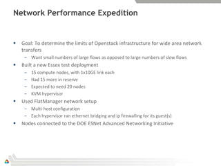 Network Performance Expedition


   Goal: To determine the limits of Openstack infrastructure for wide area network
    transfers
     – Want small numbers of large flows as opposed to large numbers of slow flows
   Built a new Essex test deployment
     –   15 compute nodes, with 1x10GE link each
     –   Had 15 more in reserve
     –   Expected to need 20 nodes
     –   KVM hypervisor
   Used FlatManager network setup
     – Multi-host configuration
     – Each hypervisor ran ethernet bridging and ip firewalling for its guest(s)
   Nodes connected to the DOE ESNet Advanced Networking Initiative
 