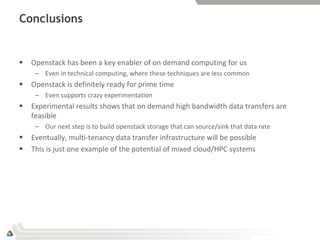 Conclusions


   Openstack has been a key enabler of on demand computing for us
     – Even in technical computing, where these techniques are less common
   Openstack is definitely ready for prime time
     – Even supports crazy experimentation
   Experimental results shows that on demand high bandwidth data transfers are
    feasible
     – Our next step is to build openstack storage that can source/sink that data rate
   Eventually, multi-tenancy data transfer infrastructure will be possible
   This is just one example of the potential of mixed cloud/HPC systems
 