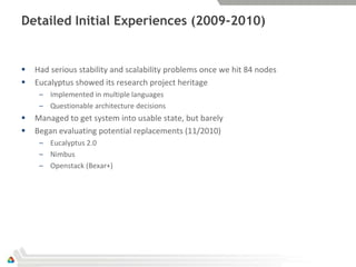 Detailed Initial Experiences (2009-2010)


   Had serious stability and scalability problems once we hit 84 nodes
   Eucalyptus showed its research project heritage
     – Implemented in multiple languages
     – Questionable architecture decisions
   Managed to get system into usable state, but barely
   Began evaluating potential replacements (11/2010)
     – Eucalyptus 2.0
     – Nimbus
     – Openstack (Bexar+)
 