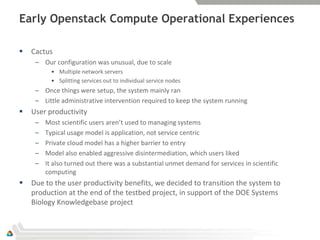 Early Openstack Compute Operational Experiences

   Cactus
     – Our configuration was unusual, due to scale
           • Multiple network servers
           • Splitting services out to individual service nodes
     – Once things were setup, the system mainly ran
     – Little administrative intervention required to keep the system running
   User productivity
     –   Most scientific users aren’t used to managing systems
     –   Typical usage model is application, not service centric
     –   Private cloud model has a higher barrier to entry
     –   Model also enabled aggressive disintermediation, which users liked
     –   It also turned out there was a substantial unmet demand for services in scientific
         computing
   Due to the user productivity benefits, we decided to transition the system to
    production at the end of the testbed project, in support of the DOE Systems
    Biology Knowledgebase project
 