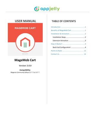 USER MANUAL
MageMob Cart
Version: 2.0.0
Compatibility:
Magento Community Edition1.5.*.* to 1.9.*.*
TABLE OF CONTENTS
Introduction ......................................................1
Benefits of MageMob Cart...............................1
Installation & Activation...................................2
Installation Steps...........................................2
Extension Activation .....................................3
How it Works?...................................................4
Back End Configuration: ...............................4
Points to Note:............................................... 13
Contact Us ...................................................... 14
 